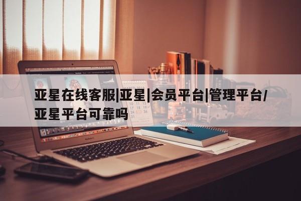 亚星相关业务办理 亚星入口亚星在线客服|亚星|会员平台|管理平台/亚星平台可靠吗