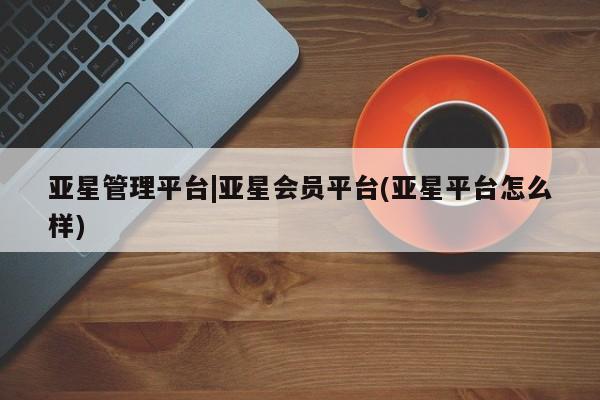 亚星相关业务办理 亚星入口亚星管理平台|亚星会员平台(亚星平台怎么样)