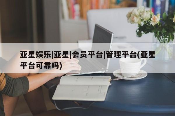 亚星相关业务办理 亚星入口亚星娱乐|亚星|会员平台|管理平台(亚星平台可靠吗)