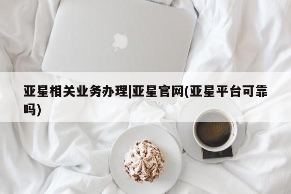 亚星相关业务办理 亚星入口亚星相关业务办理|亚星官网(亚星平台可靠吗)