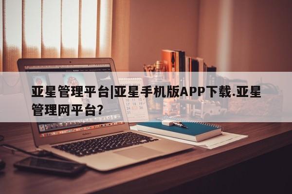 亚星相关业务办理 亚星入口亚星管理平台|亚星手机版APP下载.亚星管理网平台？