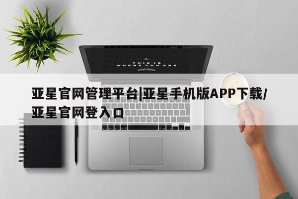 亚星相关业务办理 亚星入口亚星官网管理平台|亚星手机版APP下载/亚星官网登入口