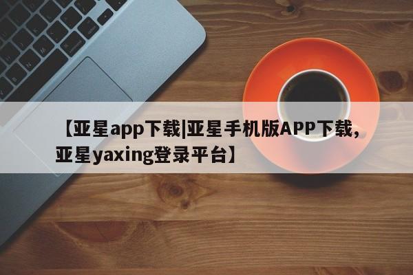 亚星相关业务办理 亚星入口【亚星app下载|亚星手机版APP下载,亚星yaxing登录平台】