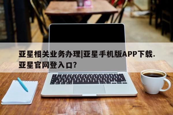 亚星相关业务办理 亚星入口亚星相关业务办理|亚星手机版APP下载.亚星官网登入口？