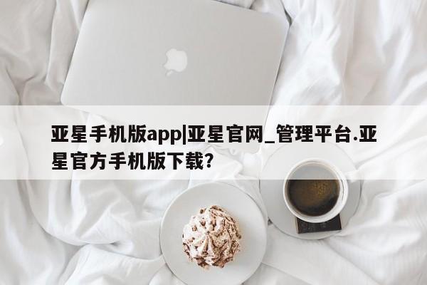 亚星相关业务办理 亚星入口亚星手机版app|亚星官网_管理平台.亚星官方手机版下载？