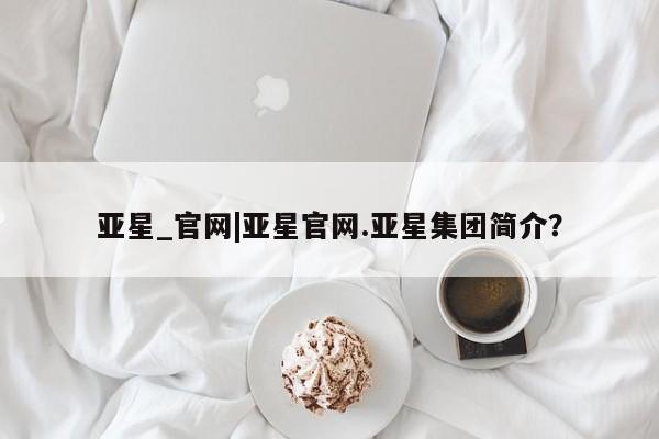 亚星相关业务办理 亚星入口亚星_官网|亚星官网.亚星集团简介？