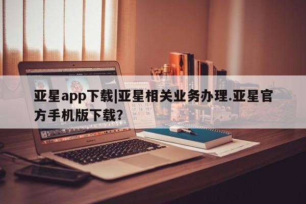 亚星相关业务办理 亚星入口亚星app下载|亚星相关业务办理.亚星官方手机版下载？