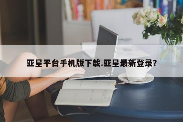 亚星相关业务办理 亚星入口亚星平台手机版下载.亚星最新登录？