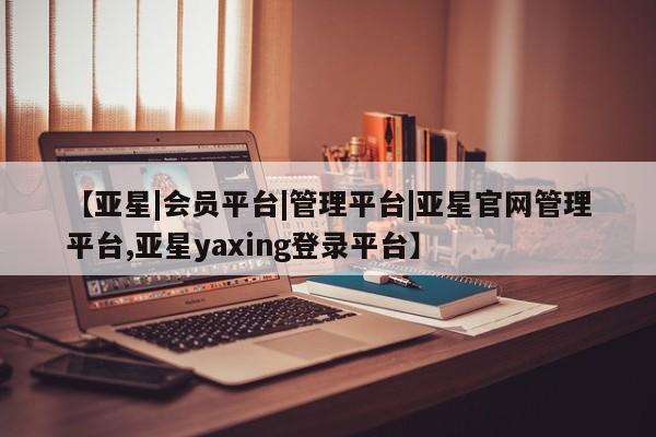 亚星相关业务办理 亚星入口【亚星|会员平台|管理平台|亚星官网管理平台,亚星yaxing登录平台】