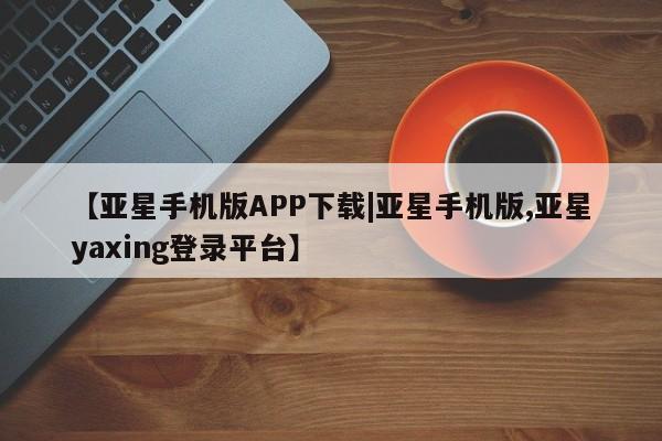 亚星相关业务办理 亚星入口【亚星手机版APP下载|亚星手机版,亚星yaxing登录平台】
