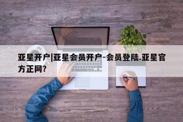 亚星相关业务办理 亚星入口亚星开户|亚星会员开户-会员登陆.亚星官方正网？