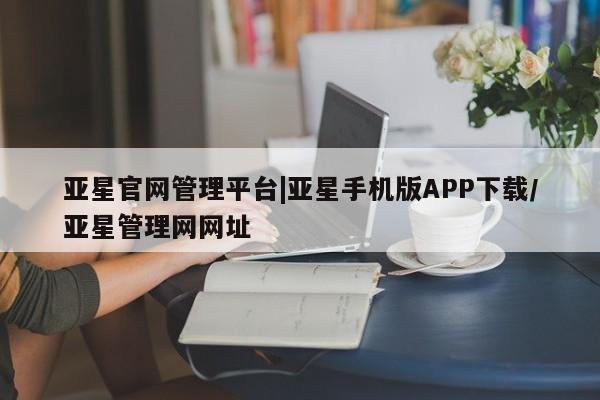 亚星相关业务办理 亚星入口亚星官网管理平台|亚星手机版APP下载/亚星管理网网址