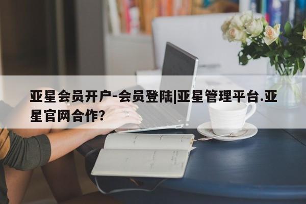 亚星相关业务办理 亚星入口亚星会员开户-会员登陆|亚星管理平台.亚星官网合作？