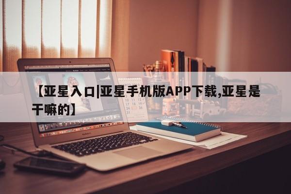 亚星相关业务办理 亚星入口【亚星入口|亚星手机版APP下载,亚星是干嘛的】