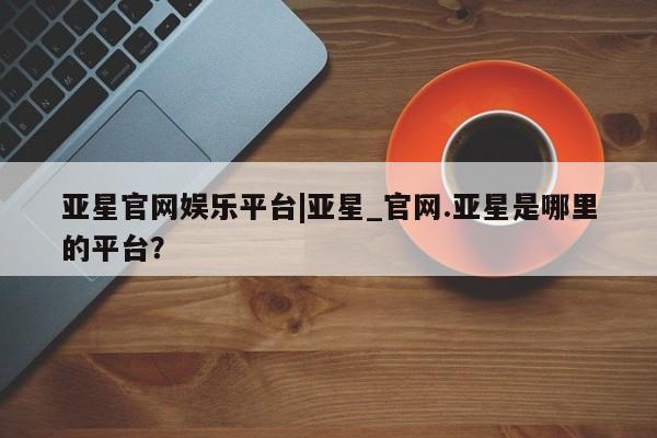 亚星相关业务办理 亚星入口亚星官网娱乐平台|亚星_官网.亚星是哪里的平台？