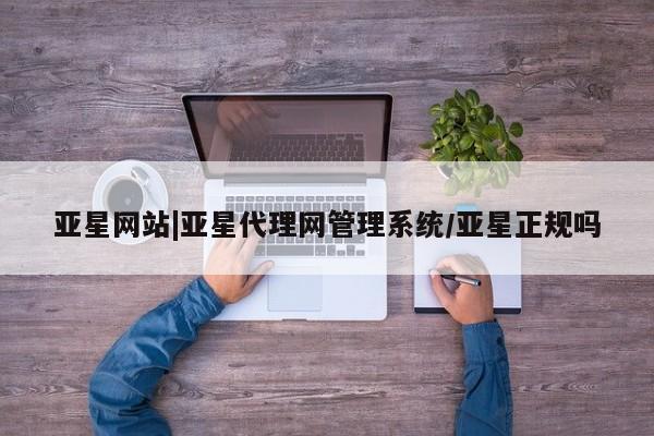 亚星相关业务办理 亚星入口亚星网站|亚星代理网管理系统/亚星正规吗