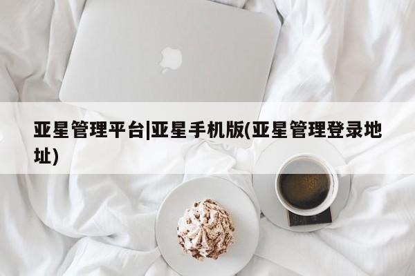 亚星相关业务办理 亚星入口亚星管理平台|亚星手机版(亚星管理登录地址)