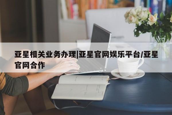 亚星相关业务办理 亚星入口亚星相关业务办理|亚星官网娱乐平台/亚星官网合作