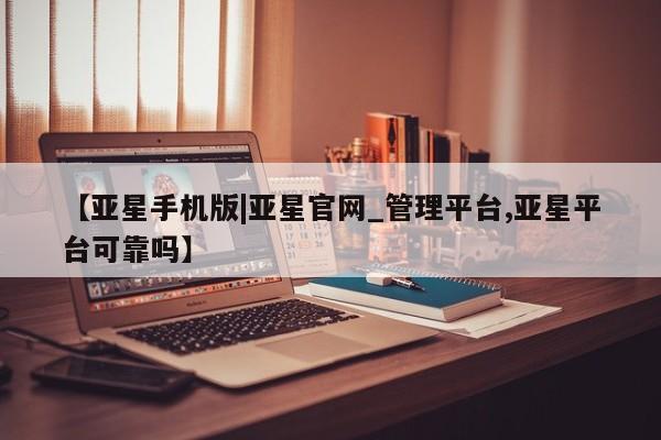 亚星相关业务办理 亚星入口【亚星手机版|亚星官网_管理平台,亚星平台可靠吗】