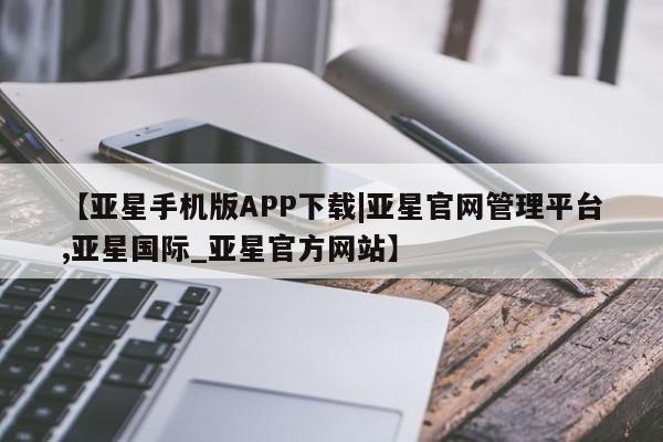 亚星相关业务办理 亚星入口【亚星手机版APP下载|亚星官网管理平台,亚星国际_亚星官方网站】