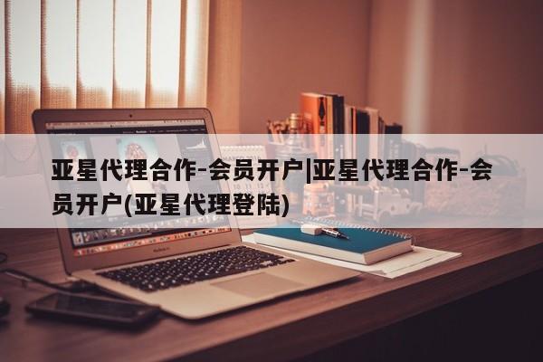 亚星相关业务办理 亚星入口亚星代理合作-会员开户|亚星代理合作-会员开户(亚星代理登陆)