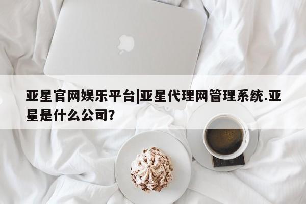 亚星相关业务办理 亚星入口亚星官网娱乐平台|亚星代理网管理系统.亚星是什么公司？