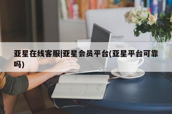 亚星相关业务办理 亚星入口亚星在线客服|亚星会员平台(亚星平台可靠吗)