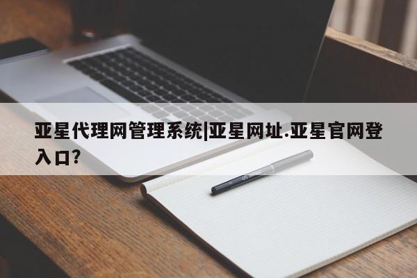 亚星相关业务办理 亚星入口亚星代理网管理系统|亚星网址.亚星官网登入口？