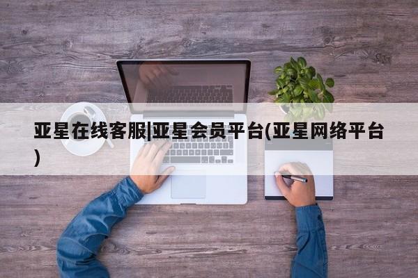 亚星相关业务办理 亚星入口亚星在线客服|亚星会员平台(亚星网络平台)