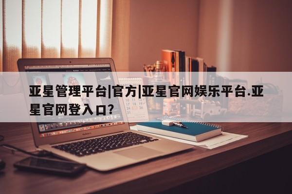 亚星相关业务办理 亚星入口亚星管理平台|官方|亚星官网娱乐平台.亚星官网登入口？