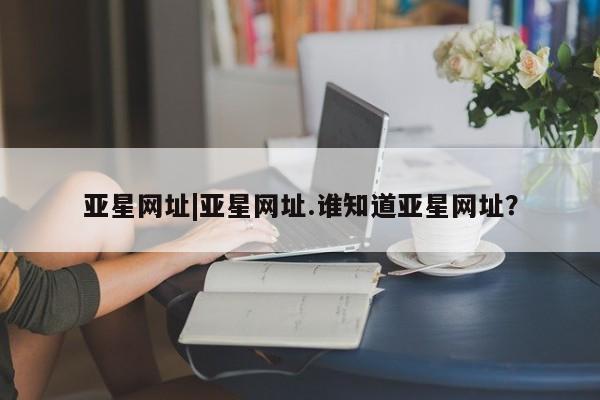 亚星相关业务办理 亚星入口亚星网址|亚星网址.谁知道亚星网址？