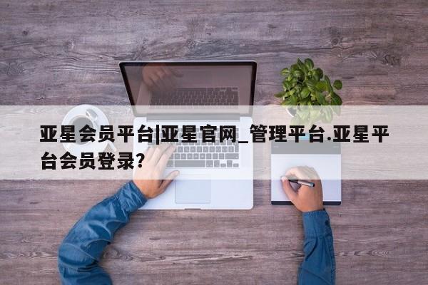 亚星相关业务办理 亚星入口亚星会员平台|亚星官网_管理平台.亚星平台会员登录？