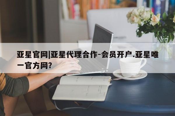 亚星相关业务办理 亚星入口亚星官网|亚星代理合作-会员开户.亚星唯一官方网？