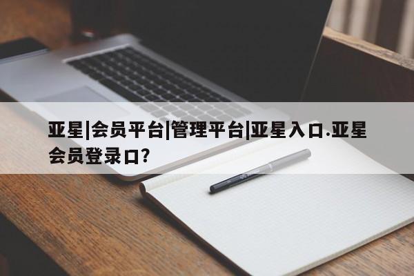 亚星相关业务办理 亚星入口亚星|会员平台|管理平台|亚星入口.亚星会员登录口？