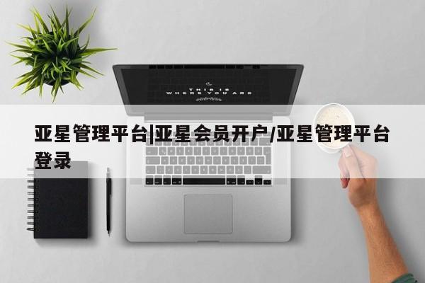 亚星相关业务办理 亚星入口亚星管理平台|亚星会员开户/亚星管理平台登录