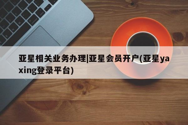 亚星相关业务办理 亚星入口亚星相关业务办理|亚星会员开户(亚星yaxing登录平台)