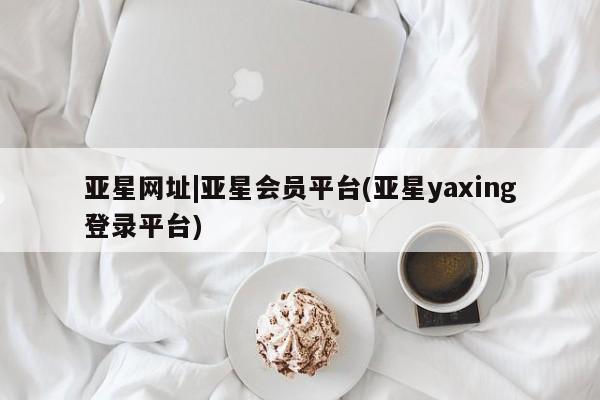 亚星相关业务办理 亚星入口亚星网址|亚星会员平台(亚星yaxing登录平台)
