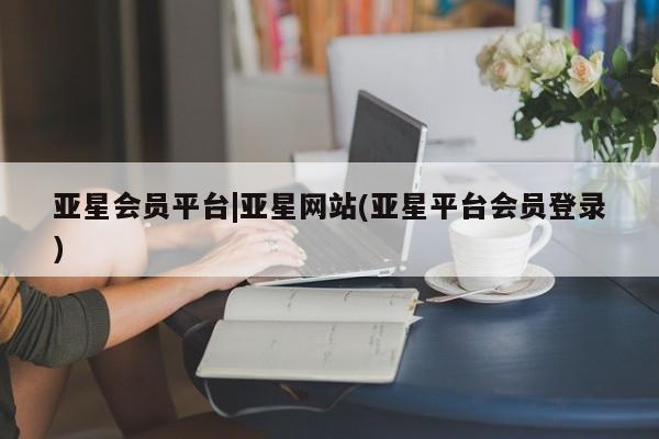 亚星相关业务办理 亚星入口亚星会员平台|亚星网站(亚星平台会员登录)