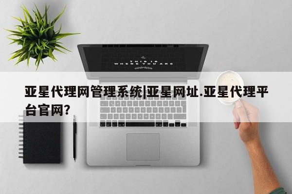 亚星相关业务办理 亚星入口亚星代理网管理系统|亚星网址.亚星代理平台官网？