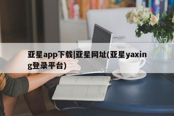 亚星相关业务办理 亚星入口亚星app下载|亚星网址(亚星yaxing登录平台)