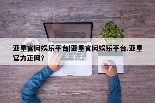 亚星相关业务办理 亚星入口亚星官网娱乐平台|亚星官网娱乐平台.亚星官方正网？