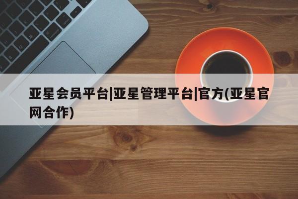 亚星相关业务办理 亚星入口亚星会员平台|亚星管理平台|官方(亚星官网合作)