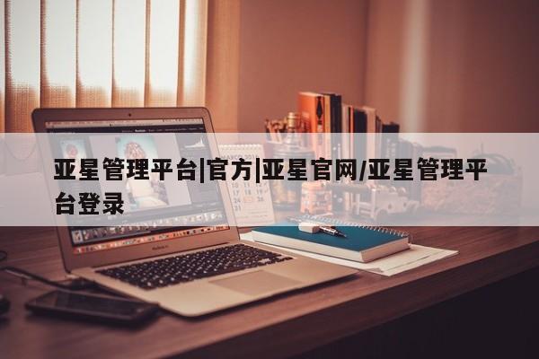 亚星相关业务办理 亚星入口亚星管理平台|官方|亚星官网/亚星管理平台登录