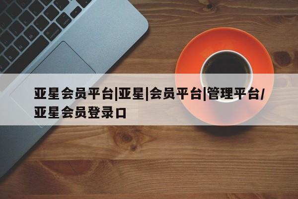 亚星相关业务办理 亚星入口亚星会员平台|亚星|会员平台|管理平台/亚星会员登录口