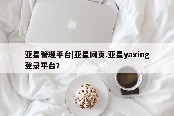 亚星相关业务办理 亚星入口亚星管理平台|亚星网页.亚星yaxing登录平台？