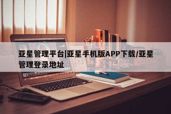 亚星相关业务办理 亚星入口亚星管理平台|亚星手机版APP下载/亚星管理登录地址