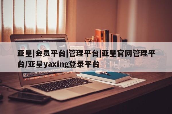 亚星相关业务办理 亚星入口亚星|会员平台|管理平台|亚星官网管理平台/亚星yaxing登录平台