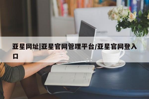 亚星相关业务办理 亚星入口亚星网址|亚星官网管理平台/亚星官网登入口