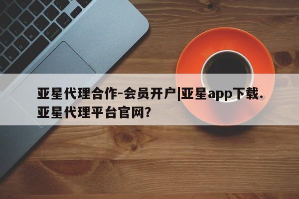 亚星相关业务办理 亚星入口亚星代理合作-会员开户|亚星app下载.亚星代理平台官网？