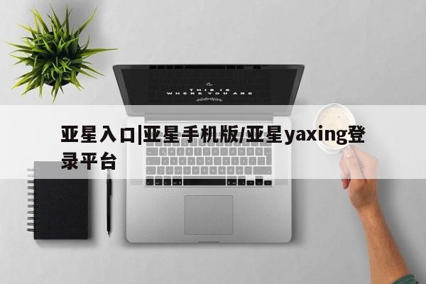 亚星相关业务办理 亚星入口亚星入口|亚星手机版/亚星yaxing登录平台